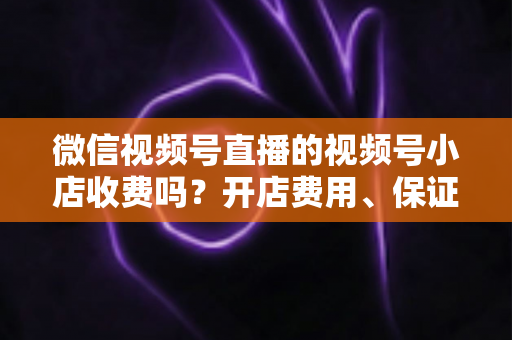 微信视频号直播的视频号小店收费吗？开店费用、保证金与技术服务费全解析