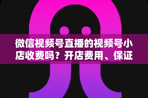 微信视频号直播的视频号小店收费吗？开店费用、保证金与技术服务费全解析