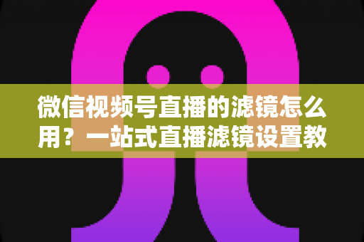 微信视频号直播的滤镜怎么用?一站式直播滤镜设置教程与美颜优化实战指南 微信视频号直播的滤镜怎么用?一站式直播滤镜设置教程与美颜优化实战指南