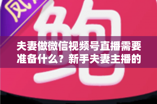 夫妻做微信视频号直播需要准备什么?新手夫妻主播的账号、设备、内容与运营全攻略 夫妻做微信视频号直播需要准备什么?新手夫妻主播的账号、设备、内容与运营全攻略