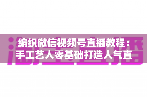 编织微信视频号直播教程:手工艺人零基础打造人气直播间的完整实战指南 编织微信视频号直播教程:手工艺人零基础打造人气直播间的完整实战指南