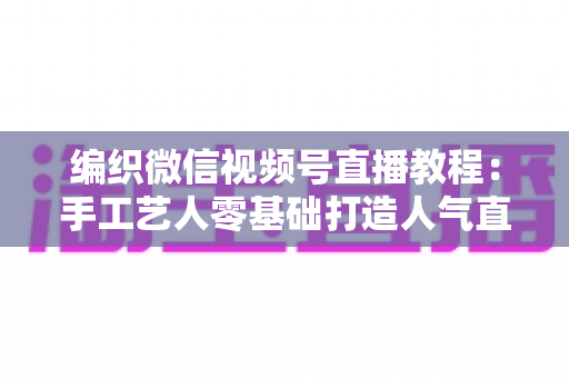 编织微信视频号直播教程:手工艺人零基础打造人气直播间的完整实战指南 编织微信视频号直播教程:手工艺人零基础打造人气直播间的完整实战指南