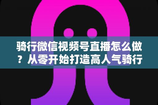 骑行微信视频号直播怎么做?从零开始打造高人气骑行直播间的完整实战指南 骑行微信视频号直播怎么做?从零开始打造高人气骑行直播间的完整实战指南