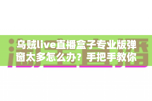 乌贼live直播盒子专业版弹窗太多怎么办？手把手教你关闭烦人弹窗、告别广告骚扰的完整解决方案