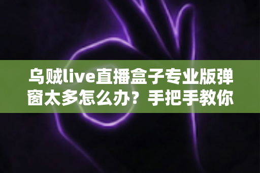乌贼live直播盒子专业版弹窗太多怎么办？手把手教你关闭烦人弹窗、告别广告骚扰的完整解决方案