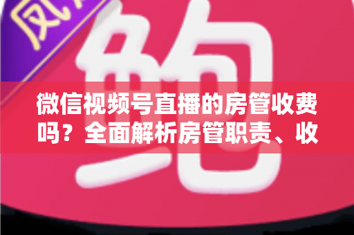 微信视频号直播的房管收费吗?全面解析房管职责、收入情况与防骗指南 微信视频号直播的房管收费吗?全面解析房管职责、收入情况与防骗指南