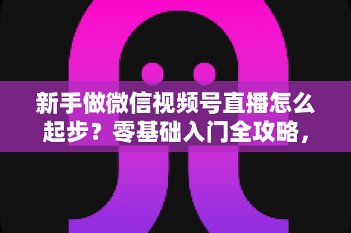 新手做微信视频号直播怎么起步？零基础入门全攻略，助你从0到1开启首播