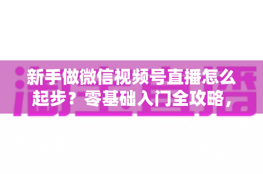 新手做微信视频号直播怎么起步？零基础入门全攻略，助你从0到1开启首播