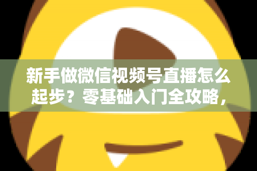 新手做微信视频号直播怎么起步？零基础入门全攻略，助你从0到1开启首播