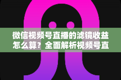 微信视频号直播的滤镜收益怎么算?全面解析视频号直播收益规则与提现技巧 微信视频号直播的滤镜收益怎么算?全面解析视频号直播收益规则与提现技巧