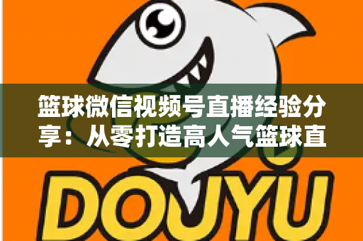篮球微信视频号直播经验分享：从零打造高人气篮球直播间的完整实战指南