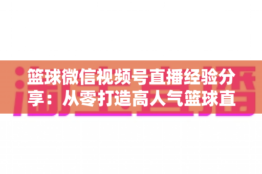 篮球微信视频号直播经验分享：从零打造高人气篮球直播间的完整实战指南