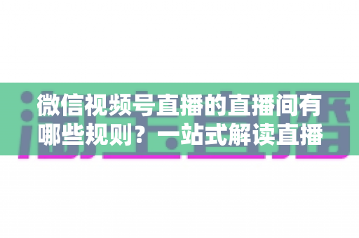 微信视频号直播的直播间有哪些规则？一站式解读直播规范与避坑指南