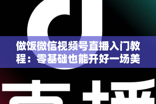 做饭微信视频号直播入门教程:零基础也能开好一场美食直播的完整攻略 做饭微信视频号直播入门教程:零基础也能开好一场美食直播的完整攻略
