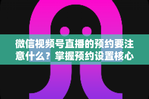 微信视频号直播的预约要注意什么？掌握预约设置核心技巧，让你的直播人气翻倍