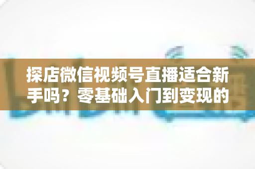 探店微信视频号直播适合新手吗？零基础入门到变现的全攻略详解