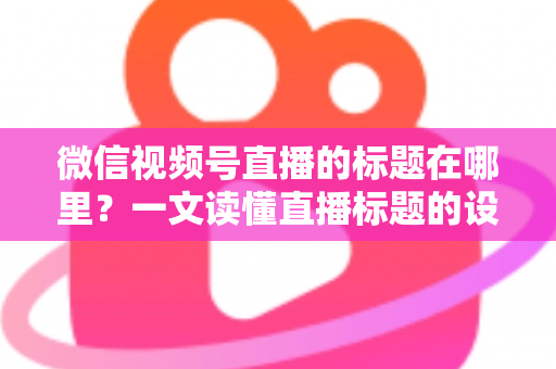 微信视频号直播的标题在哪里?一文读懂直播标题的设置位置与优化技巧 微信视频号直播的标题在哪里?一文读懂直播标题的设置位置与优化技巧