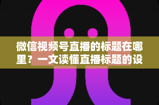 微信视频号直播的标题在哪里?一文读懂直播标题的设置位置与优化技巧 微信视频号直播的标题在哪里?一文读懂直播标题的设置位置与优化技巧