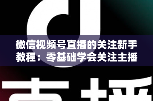 微信视频号直播的关注新手教程：零基础学会关注主播与快速涨粉的完整实操指南