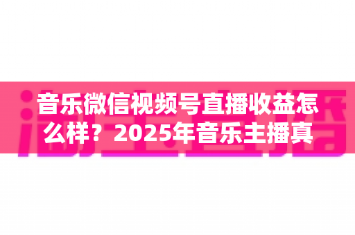 音乐微信视频号直播收益怎么样?2025年音乐主播真实收益解析与变现赚钱全指南 音乐微信视频号直播收益怎么样?2025年音乐主播真实收益解析与变现赚钱全指南