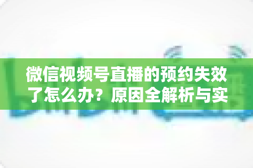 微信视频号直播的预约失效了怎么办？原因全解析与实用解决方案，帮你快速挽回直播流量