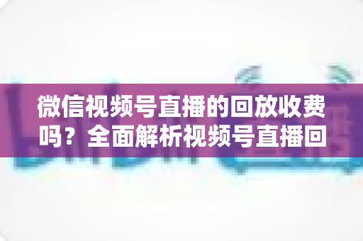 微信视频号直播的回放收费吗?全面解析视频号直播回放功能与免费观看规则 微信视频号直播的回放收费吗?全面解析视频号直播回放功能与免费观看规则