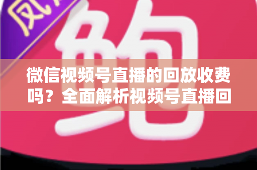 微信视频号直播的回放收费吗？全面解析视频号直播回放功能与免费观看规则