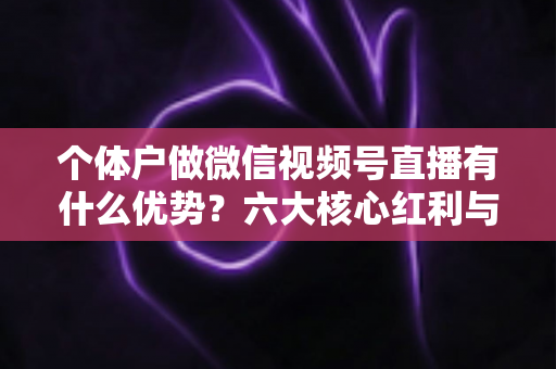 个体户做微信视频号直播有什么优势？六大核心红利与实操指南全解析
