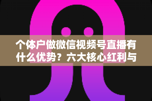 个体户做微信视频号直播有什么优势？六大核心红利与实操指南全解析