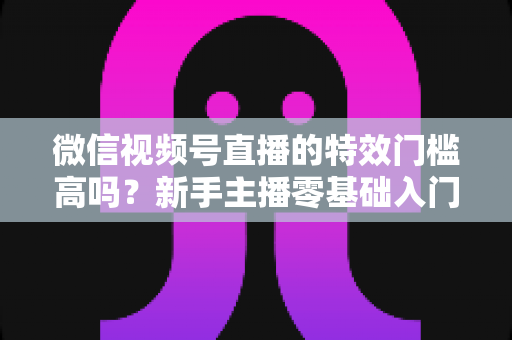 微信视频号直播的特效门槛高吗?新手主播零基础入门与特效使用全攻略解析 微信视频号直播的特效门槛高吗?新手主播零基础入门与特效使用全攻略解析