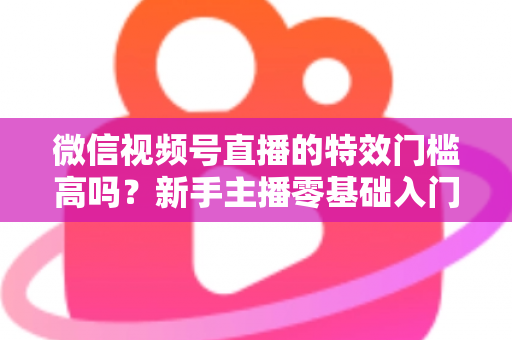 微信视频号直播的特效门槛高吗？新手主播零基础入门与特效使用全攻略解析