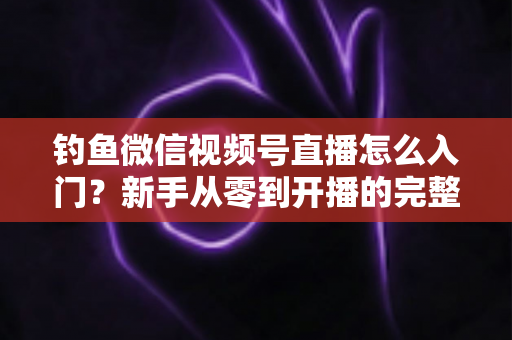 钓鱼微信视频号直播怎么入门?新手从零到开播的完整实操指南 钓鱼微信视频号直播怎么入门?新手从零到开播的完整实操指南