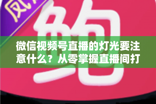 微信视频号直播的灯光要注意什么？从零掌握直播间打光技巧的完整指南