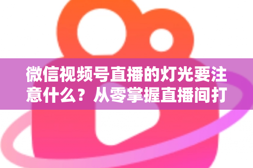 微信视频号直播的灯光要注意什么？从零掌握直播间打光技巧的完整指南