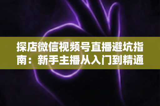 探店微信视频号直播避坑指南:新手主播从入门到精通的实战全攻略 探店微信视频号直播避坑指南:新手主播从入门到精通的实战全攻略