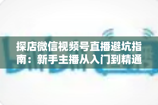 探店微信视频号直播避坑指南:新手主播从入门到精通的实战全攻略 探店微信视频号直播避坑指南:新手主播从入门到精通的实战全攻略