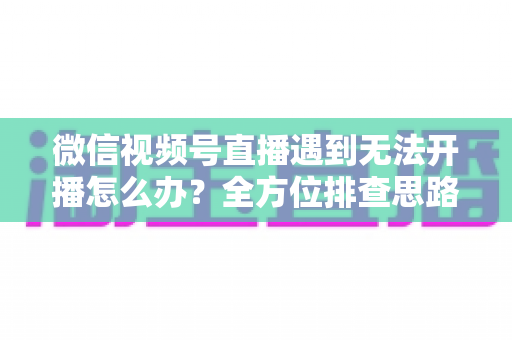 微信视频号直播遇到无法开播怎么办？全方位排查思路与实用解决方案一网打尽