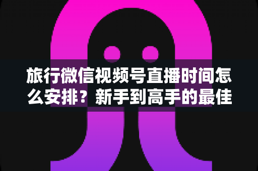旅行微信视频号直播时间怎么安排?新手到高手的最佳直播时段规划全攻略 旅行微信视频号直播时间怎么安排?新手到高手的最佳直播时段规划全攻略