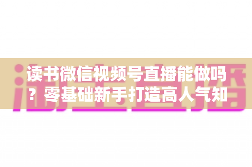 读书微信视频号直播能做吗？零基础新手打造高人气知识直播间的全攻略
