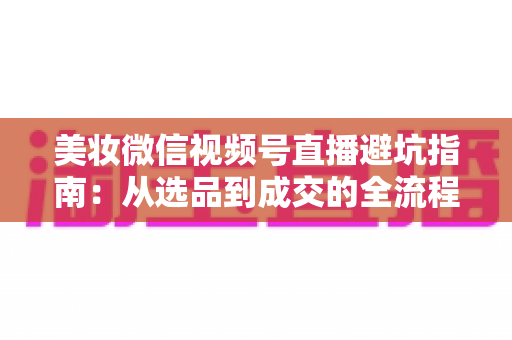 美妆微信视频号直播避坑指南：从选品到成交的全流程实战攻略