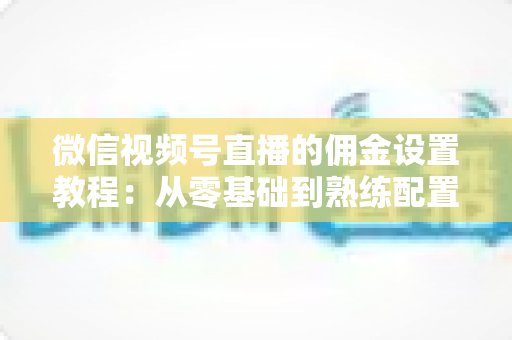 微信视频号直播的佣金设置教程：从零基础到熟练配置带货佣金的全流程实战指南