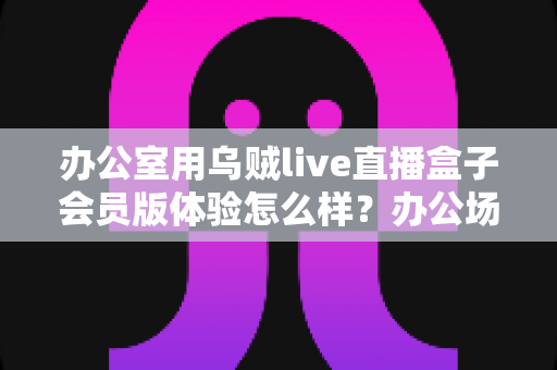 办公室用乌贼live直播盒子会员版体验怎么样?办公场景深度实测与全面评价 办公室用乌贼live直播盒子会员版体验怎么样?办公场景深度实测与全面评价