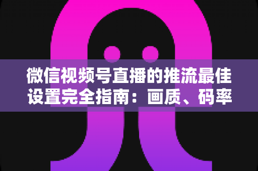 微信视频号直播的推流最佳设置完全指南:画质、码率、网络参数一次调优到位 微信视频号直播的推流最佳设置完全指南:画质、码率、网络参数一次调优到位