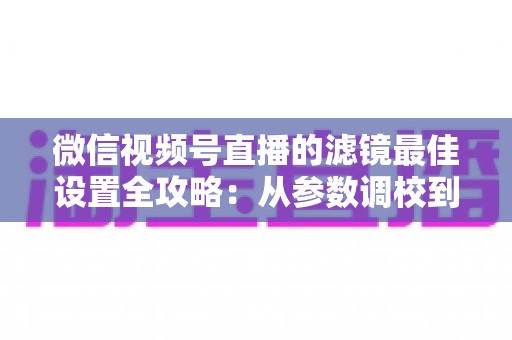 微信视频号直播的滤镜最佳设置全攻略：从参数调校到场景适配，助你打造高清高颜值直播间