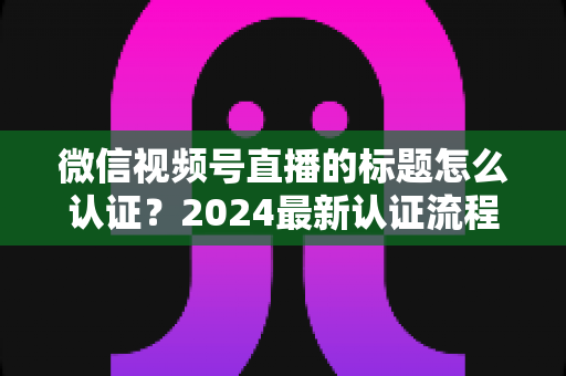 微信视频号直播的标题怎么认证?2024最新认证流程与实操指南全解析 微信视频号直播的标题怎么认证?2024最新认证流程与实操指南全解析