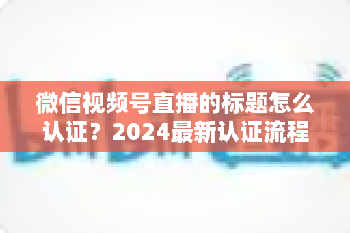 微信视频号直播的标题怎么认证?2024最新认证流程与实操指南全解析 微信视频号直播的标题怎么认证?2024最新认证流程与实操指南全解析