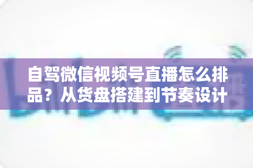 自驾微信视频号直播怎么排品?从货盘搭建到节奏设计的实战全攻略 自驾微信视频号直播怎么排品?从货盘搭建到节奏设计的实战全攻略