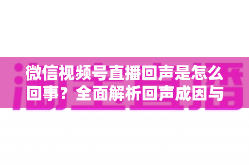 微信视频号直播回声是怎么回事?全面解析回声成因与实用解决方法指南 微信视频号直播回声是怎么回事?全面解析回声成因与实用解决方法指南
