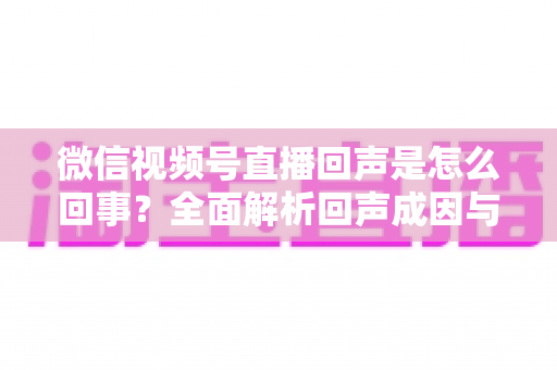 微信视频号直播回声是怎么回事?全面解析回声成因与实用解决方法指南 微信视频号直播回声是怎么回事?全面解析回声成因与实用解决方法指南