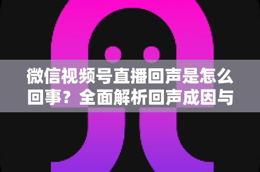 微信视频号直播回声是怎么回事?全面解析回声成因与实用解决方法指南 微信视频号直播回声是怎么回事?全面解析回声成因与实用解决方法指南